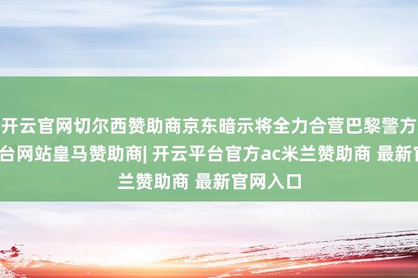 开云官网切尔西赞助商京东暗示将全力合营巴黎警方-开云平台网站皇马赞助商| 开云平台官方ac米兰赞助商 最新官网入口