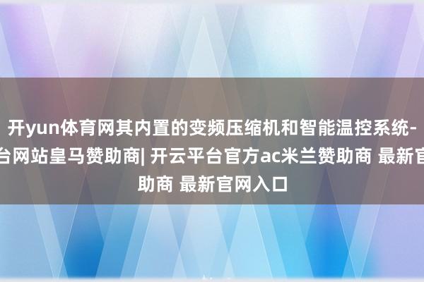 开yun体育网其内置的变频压缩机和智能温控系统-开云平台网站皇马赞助商| 开云平台官方ac米兰赞助商 最新官网入口