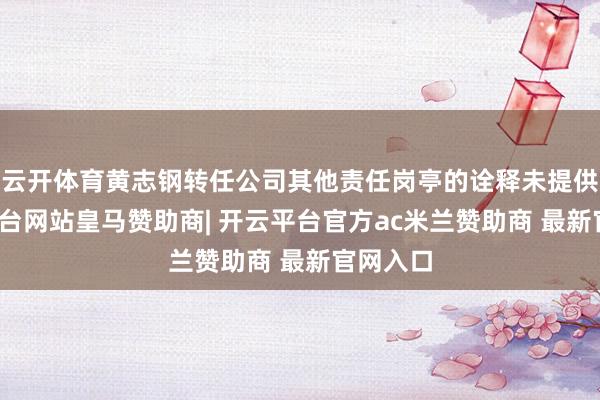 云开体育黄志钢转任公司其他责任岗亭的诠释未提供-开云平台网站皇马赞助商| 开云平台官方ac米兰赞助商 最新官网入口