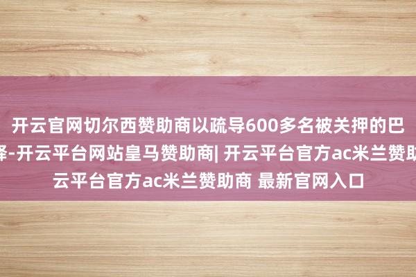 开云官网切尔西赞助商以疏导600多名被关押的巴勒斯坦东谈主获释-开云平台网站皇马赞助商| 开云平台官方ac米兰赞助商 最新官网入口