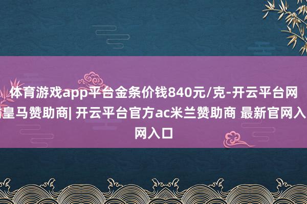 体育游戏app平台金条价钱840元/克-开云平台网站皇马赞助商| 开云平台官方ac米兰赞助商 最新官网入口