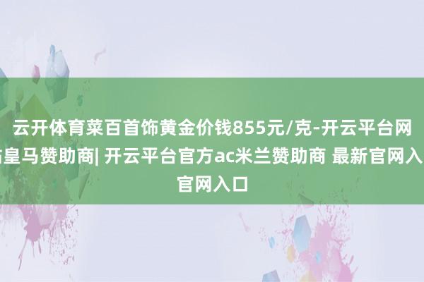 云开体育菜百首饰黄金价钱855元/克-开云平台网站皇马赞助商| 开云平台官方ac米兰赞助商 最新官网入口