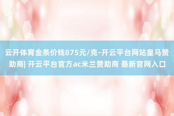 云开体育金条价钱875元/克-开云平台网站皇马赞助商| 开云平台官方ac米兰赞助商 最新官网入口