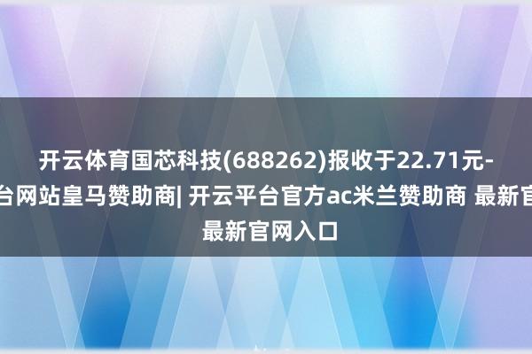 开云体育国芯科技(688262)报收于22.71元-开云平台网站皇马赞助商| 开云平台官方ac米兰赞助商 最新官网入口