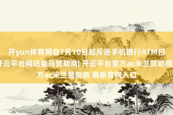 开yun体育网自7月10日起斥逐手机银行ATM扫码取款业绩-开云平台网站皇马赞助商| 开云平台官方ac米兰赞助商 最新官网入口